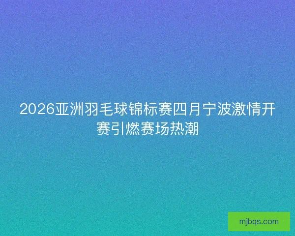 2026亚洲羽毛球锦标赛四月宁波激情开赛引燃赛场热潮