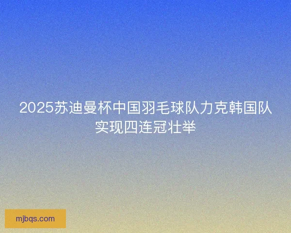 2025苏迪曼杯中国羽毛球队力克韩国队实现四连冠壮举