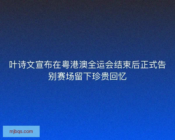 叶诗文宣布在粤港澳全运会结束后正式告别赛场留下珍贵回忆