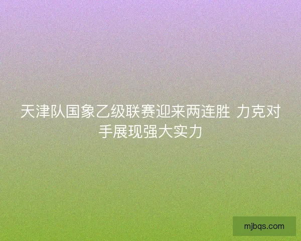 天津队国象乙级联赛迎来两连胜 力克对手展现强大实力