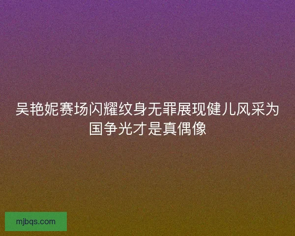 吴艳妮赛场闪耀纹身无罪展现健儿风采为国争光才是真偶像