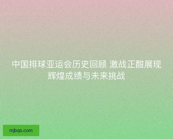中国排球亚运会历史回顾 激战正酣展现辉煌成绩与未来挑战