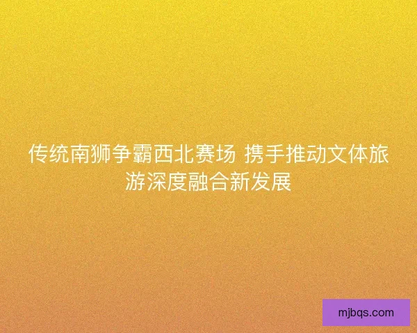 传统南狮争霸西北赛场 携手推动文体旅游深度融合新发展