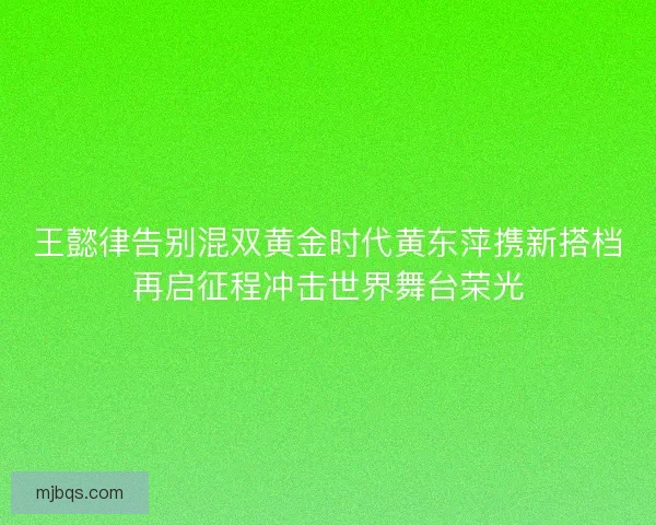 王懿律告别混双黄金时代黄东萍携新搭档再启征程冲击世界舞台荣光